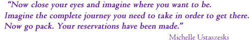 Now close your eyes and imagine where you want to be. 
Imagine the complete journey you need to take in order to get there.
Now go pack. Your reservations have been made.
  Michelle Ustaszeski